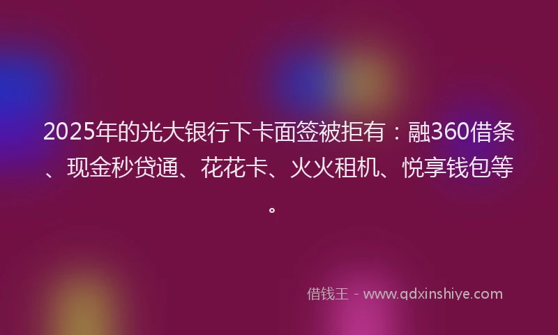 2025年的光大银行下卡面签被拒有：融360借条、现金秒贷通、花花卡、火火租机、悦享钱包等。