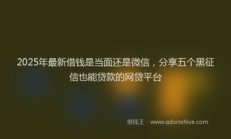 2025年最新借钱是当面还是微信，分享五个黑征信也能贷款的网贷平台