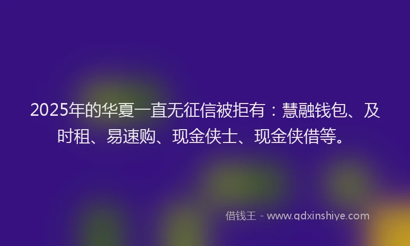 2025年的华夏一直无征信被拒有：慧融钱包、及时租、易速购、现金侠士、现金侠借等。