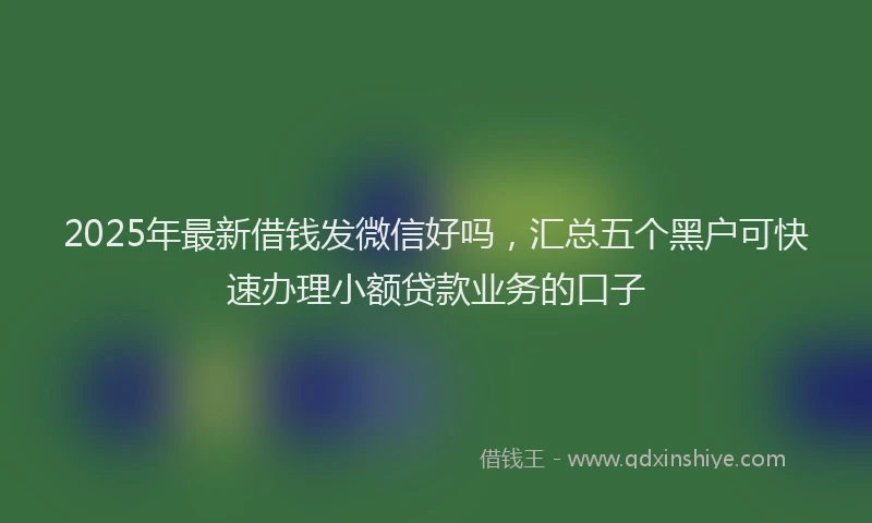 2025年最新借钱发微信好吗，汇总五个黑户可快速办理小额贷款业务的口子