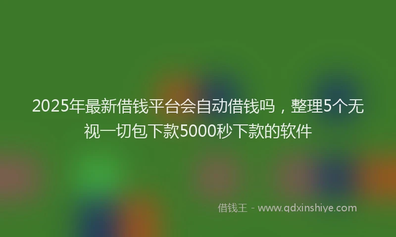 2025年最新借钱平台会自动借钱吗，整理5个无视一切包下款5000秒下款的软件