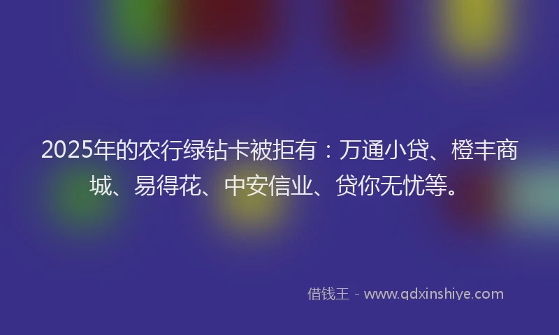 2025年的农行绿钻卡被拒有：万通小贷、橙丰商城、易得花、中安信业、贷你无忧等。