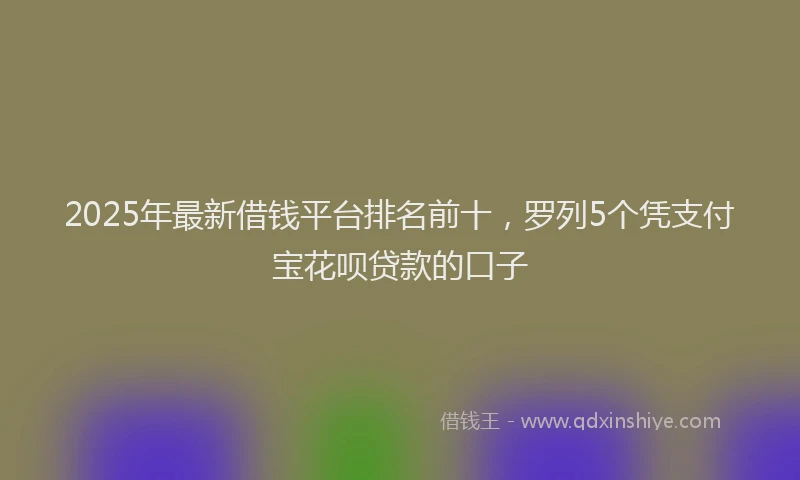 2025年最新借钱平台排名前十，罗列5个凭支付宝花呗贷款的口子