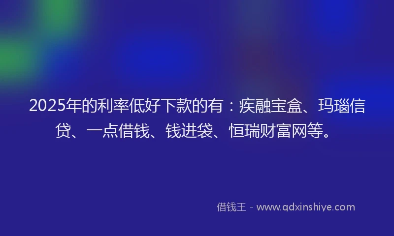 2025年的利率低好下款的有：疾融宝盒、玛瑙信贷、一点借钱、钱进袋、恒瑞财富网等。
