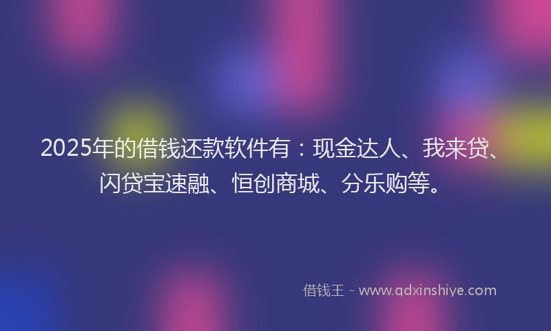 2025年的借钱还款软件有：现金达人、我来贷、闪贷宝速融、恒创商城、分乐购等。