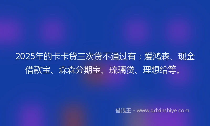 2025年的卡卡贷三次贷不通过有：爱鸿森、现金借款宝、森森分期宝、琉璃贷、理想给等。