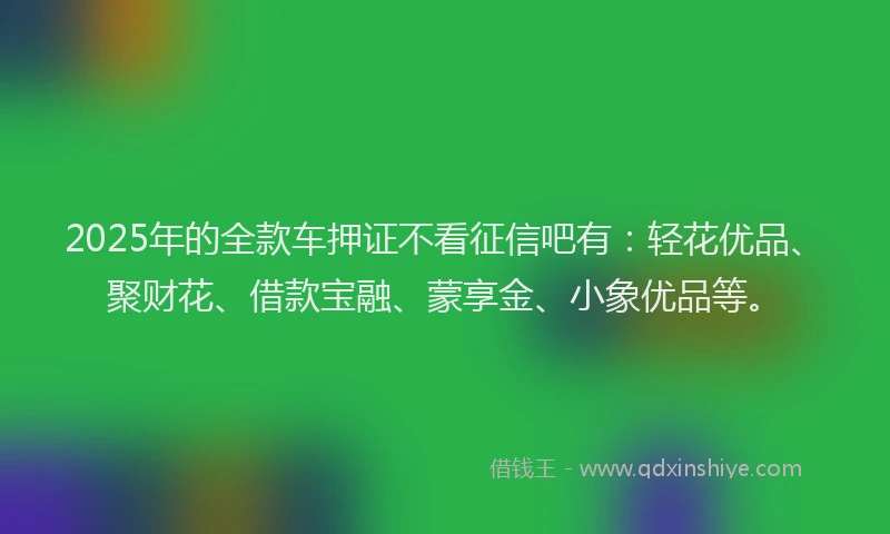 2025年的全款车押证不看征信吧有：轻花优品、聚财花、借款宝融、蒙享金、小象优品等。