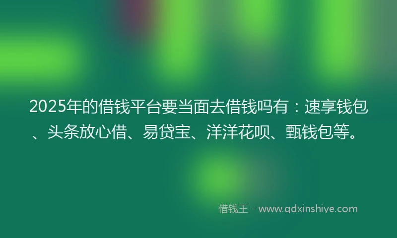 2025年的借钱平台要当面去借钱吗有：速享钱包、头条放心借、易贷宝、洋洋花呗、甄钱包等。