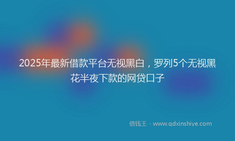 2025年最新借款平台无视黑白，罗列5个无视黑花半夜下款的网贷口子
