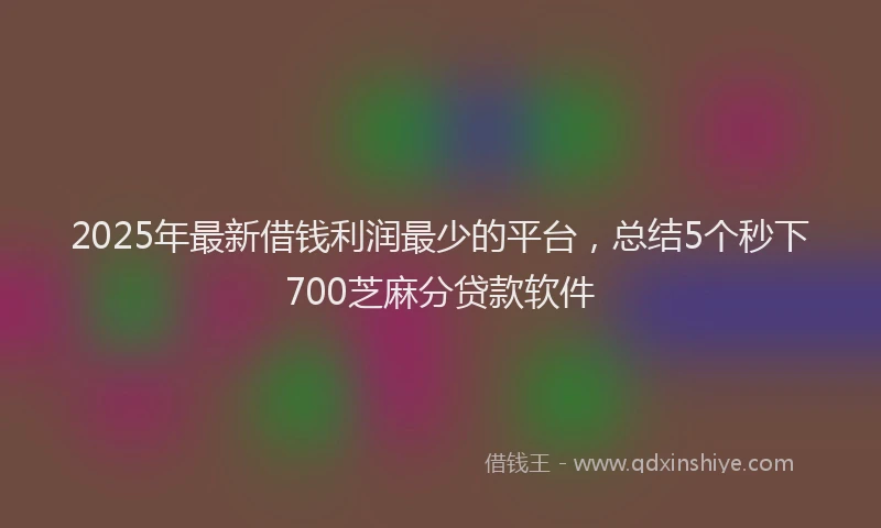 2025年最新借钱利润最少的平台，总结5个秒下700芝麻分贷款软件