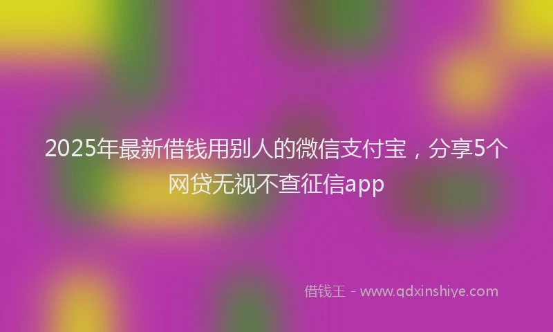 2025年最新借钱用别人的微信支付宝，分享5个网贷无视不查征信app