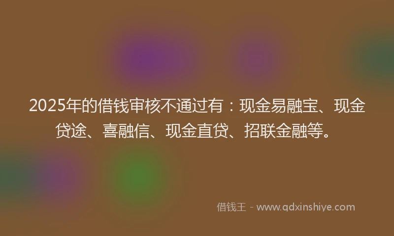 2025年的借钱审核不通过有：现金易融宝、现金贷途、喜融信、现金直贷、招联金融等。