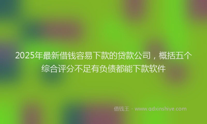 2025年最新借钱容易下款的贷款公司，概括五个综合评分不足有负债都能下款软件