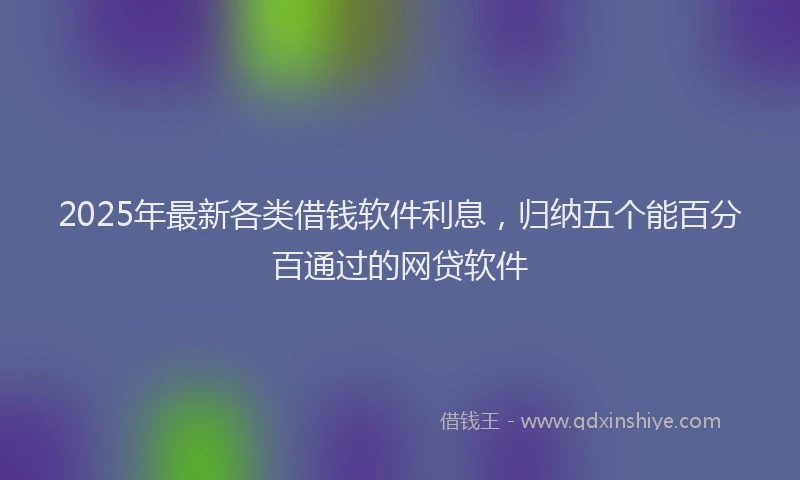 2025年最新各类借钱软件利息，归纳五个能百分百通过的网贷软件