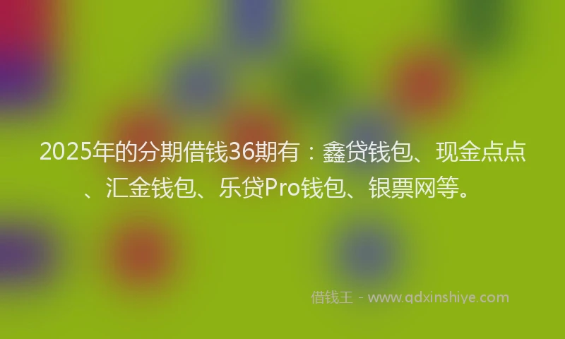 2025年的分期借钱36期有：鑫贷钱包、现金点点、汇金钱包、乐贷Pro钱包、银票网等。