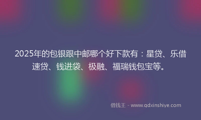 2025年的包银跟中邮哪个好下款有：星贷、乐借速贷、钱进袋、极融、福瑞钱包宝等。