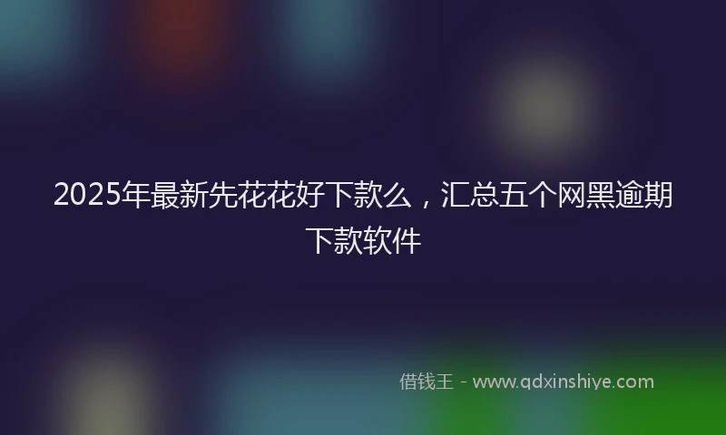 2025年最新先花花好下款么，汇总五个网黑逾期下款软件