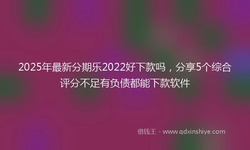 2025年最新分期乐2022好下款吗，分享5个综合评分不足有负债都能下款软件