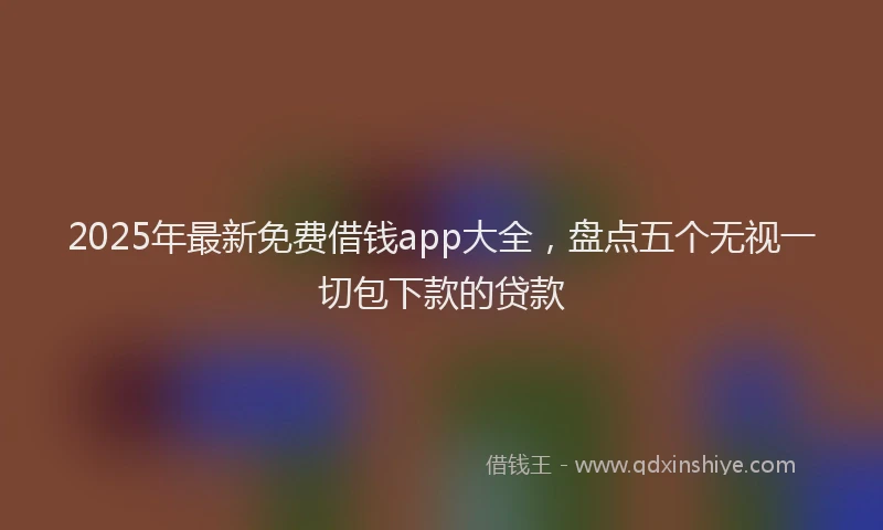 2025年最新免费借钱app大全，盘点五个无视一切包下款的贷款