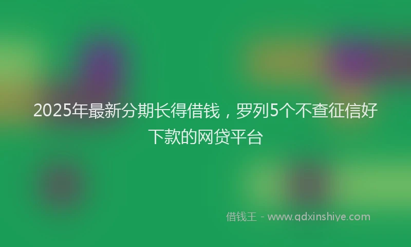 2025年最新分期长得借钱，罗列5个不查征信好下款的网贷平台