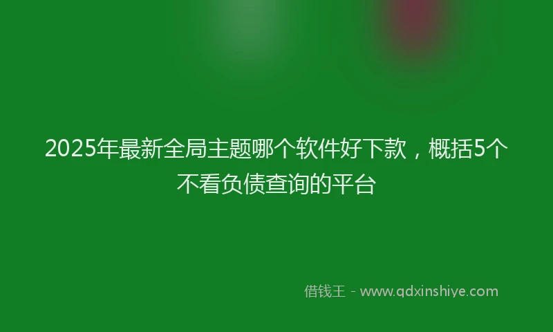 2025年最新全局主题哪个软件好下款，概括5个不看负债查询的平台