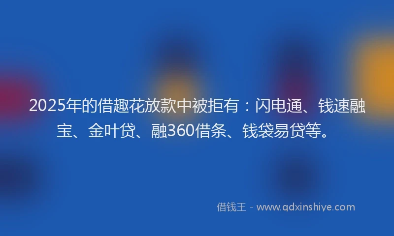 2025年的借趣花放款中被拒有：闪电通、钱速融宝、金叶贷、融360借条、钱袋易贷等。