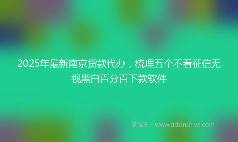 2025年最新南京贷款代办，梳理五个不看征信无视黑白百分百下款软件