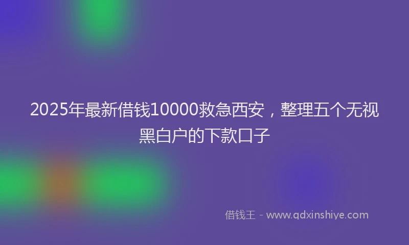 2025年最新借钱10000救急西安，整理五个无视黑白户的下款口子