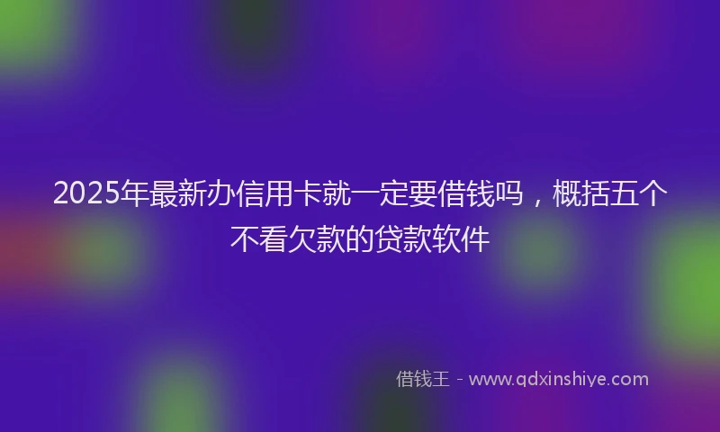 2025年最新办信用卡就一定要借钱吗，概括五个不看欠款的贷款软件