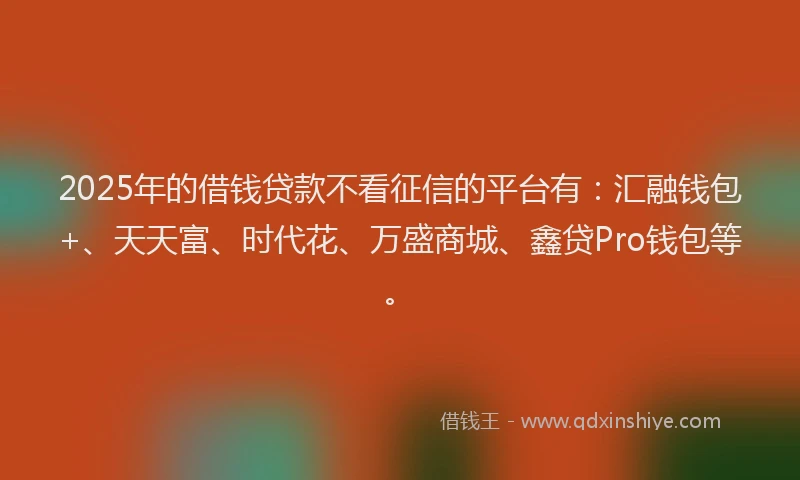 2025年的借钱贷款不看征信的平台有：汇融钱包+、天天富、时代花、万盛商城、鑫贷Pro钱包等。