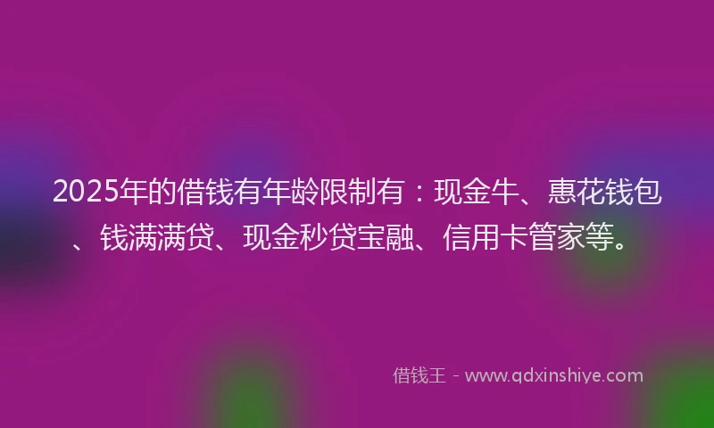 2025年的借钱有年龄限制有：现金牛、惠花钱包、钱满满贷、现金秒贷宝融、信用卡管家等。