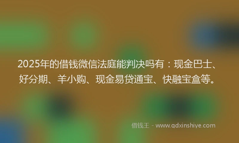 2025年的借钱微信法庭能判决吗有：现金巴士、好分期、羊小购、现金易贷通宝、快融宝盒等。