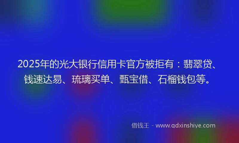 2025年的光大银行信用卡官方被拒有：翡翠贷、钱速达易、琉璃买单、甄宝借、石榴钱包等。