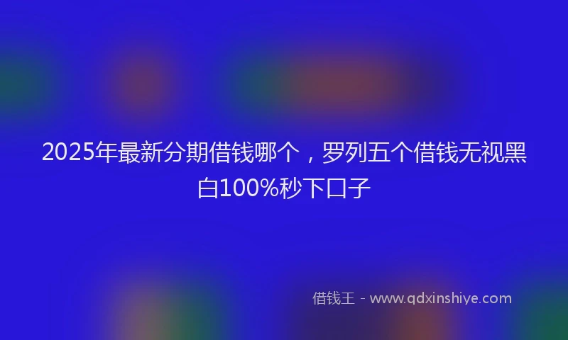 2025年最新分期借钱哪个，罗列五个借钱无视黑白100%秒下口子