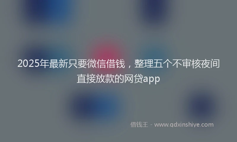 2025年最新只要微信借钱，整理五个不审核夜间直接放款的网贷app