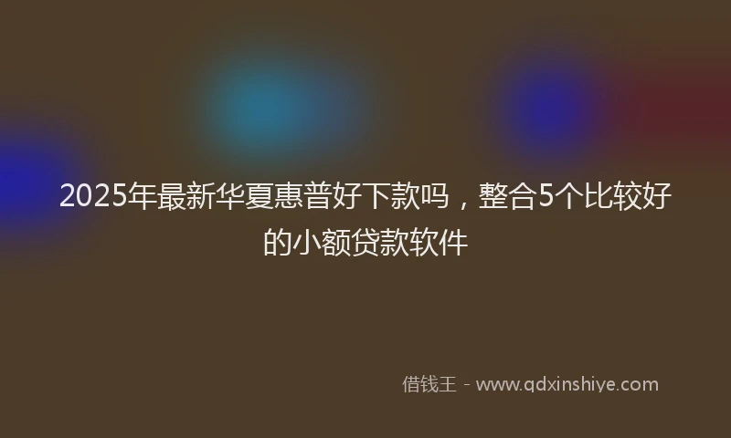 2025年最新华夏惠普好下款吗，整合5个比较好的小额贷款软件