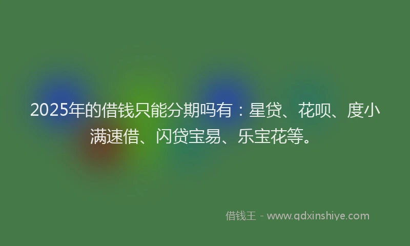 2025年的借钱只能分期吗有：星贷、花呗、度小满速借、闪贷宝易、乐宝花等。