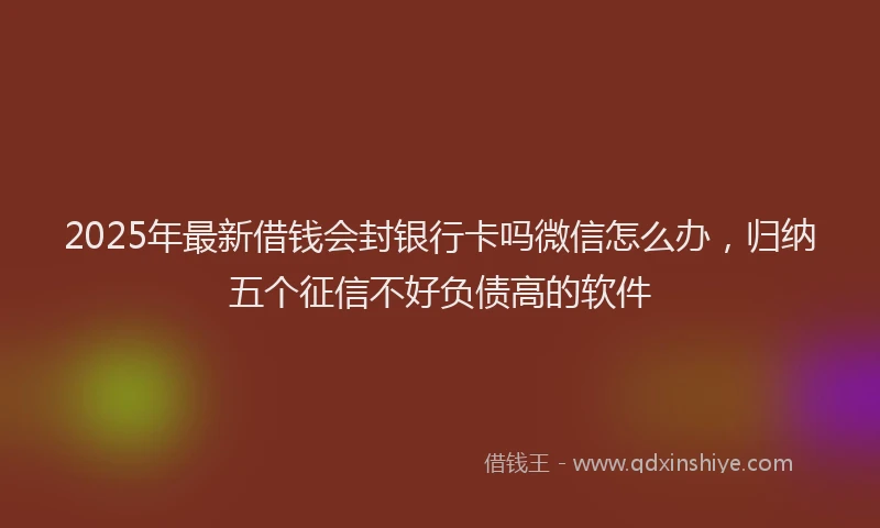 2025年最新借钱会封银行卡吗微信怎么办，归纳五个征信不好负债高的软件