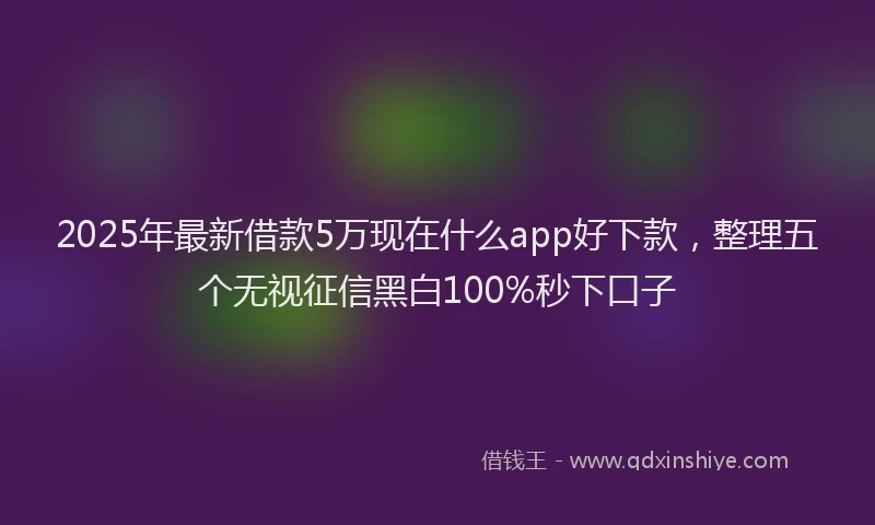 2025年最新借款5万现在什么app好下款，整理五个无视征信黑白100%秒下口子