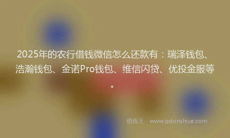 2025年的农行借钱微信怎么还款有：瑞泽钱包、浩瀚钱包、金诺Pro钱包、维信闪贷、优投金服等。