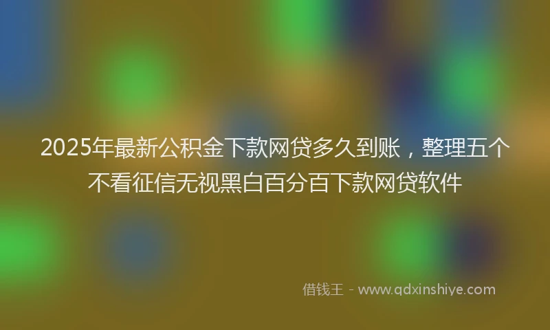 2025年最新公积金下款网贷多久到账，整理五个不看征信无视黑白百分百下款网贷软件