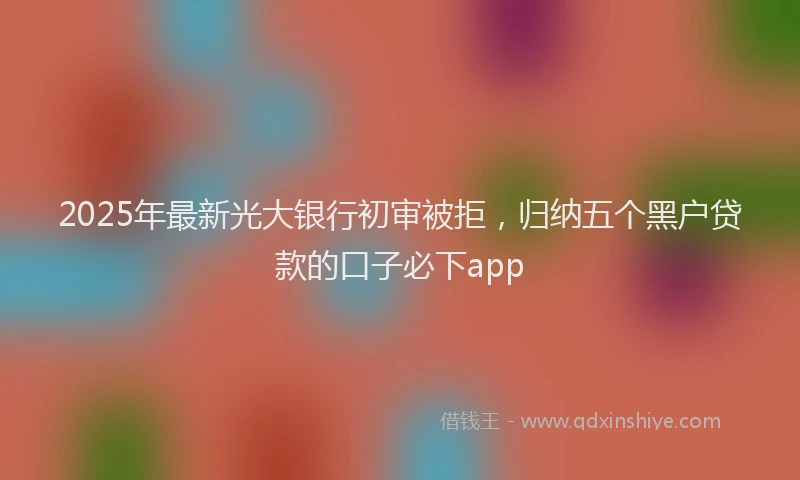 2025年最新光大银行初审被拒，归纳五个黑户贷款的口子必下app