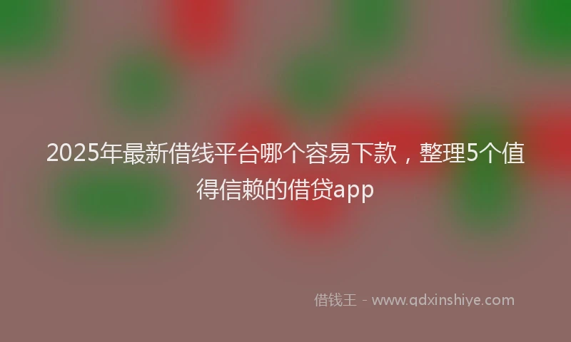 2025年最新借线平台哪个容易下款，整理5个值得信赖的借贷app