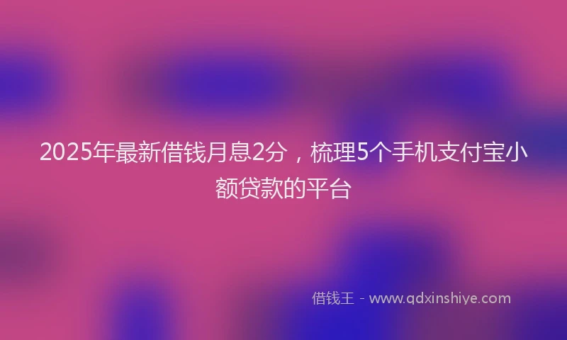 2025年最新借钱月息2分，梳理5个手机支付宝小额贷款的平台
