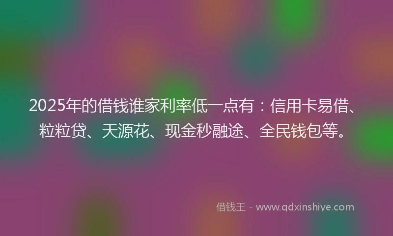2025年的借钱谁家利率低一点有：信用卡易借、粒粒贷、天源花、现金秒融途、全民钱包等。
