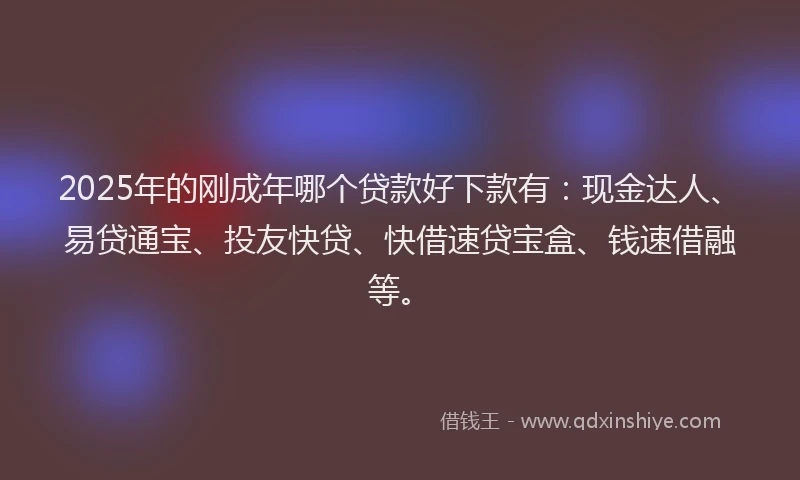 2025年的刚成年哪个贷款好下款有：现金达人、易贷通宝、投友快贷、快借速贷宝盒、钱速借融等。