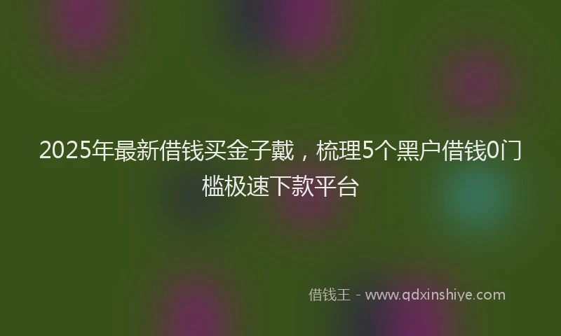 2025年最新借钱买金子戴，梳理5个黑户借钱0门槛极速下款平台