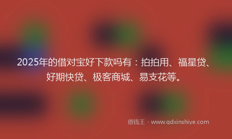 2025年的借对宝好下款吗有：拍拍用、福星贷、好期快贷、极客商城、易支花等。