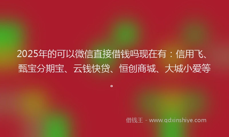 2025年的可以微信直接借钱吗现在有：信用飞、甄宝分期宝、云钱快贷、恒创商城、大城小爱等。
