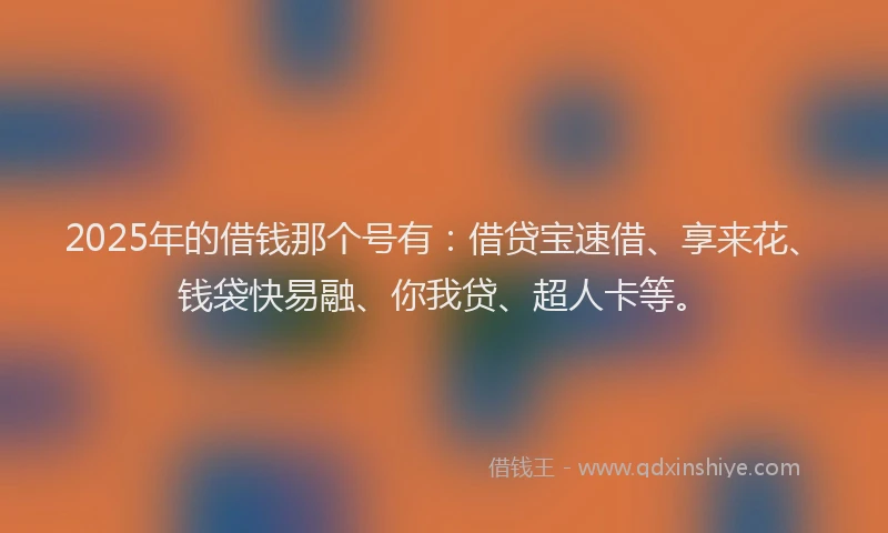 2025年的借钱那个号有：借贷宝速借、享来花、钱袋快易融、你我贷、超人卡等。